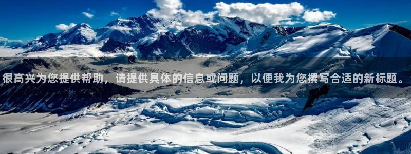 意昂体育4平台注册：很高兴为您提供帮助，请提供具体的信息或问