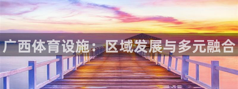 意昂体育4平台是正规平台吗：广西体育设施：区域发展与多元融合