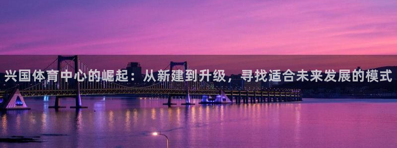 意昂4集团官网首页：兴国体育中心的崛起：从新建到升级，寻找适 